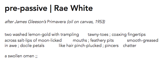 Screen shot with the following text: pre-passive | Rae White after James Gleeson’s Primavera (oil on canvas, 1953) two washed lemon-gold with trampling tawny-toes ; coaxing fingertips across salt-lips of moon-licked mouths ; feathery pits smooth-greased in awe ; docile petals like hair pinch-plucked ; pincers chatter a swollen omen ;;