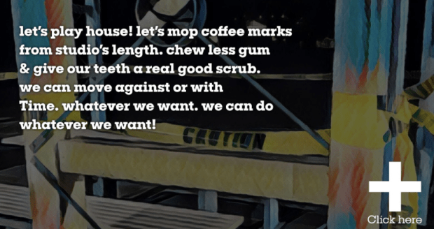 let’s play house! let’s mop coffee marks from studio’s length. chew less gum & give our teeth a real good scrub. we can move against or with Time. whatever we want. we can do whatever we want!