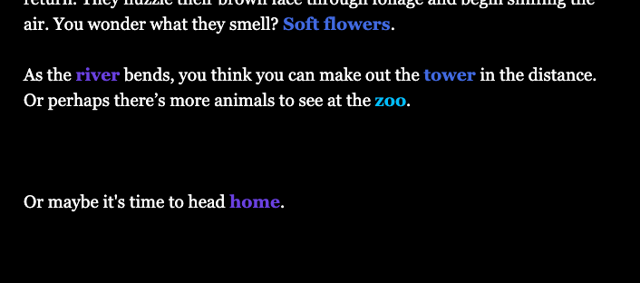 White and coloured text on a black background that says: As cabbage moths flicker, a rabbit flits and startles, brushing fern thickets with a loud rustle. You sit on the dew-damp grass and wait for the rabbit to return. They nuzzle their brown face through foliage and begin sniffing the air. You wonder what they smell? Soft flowers. As the river bends, you think you can make out the tower in the distance. Or perhaps there’s more animals to see at the zoo. Or maybe it's time to head home.