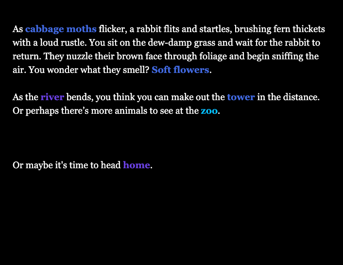 White and coloured text on a black background that says: As cabbage moths flicker, a rabbit flits and startles, brushing fern thickets with a loud rustle. You sit on the dew-damp grass and wait for the rabbit to return. They nuzzle their brown face through foliage and begin sniffing the air. You wonder what they smell? Soft flowers. As the river bends, you think you can make out the tower in the distance. Or perhaps there’s more animals to see at the zoo. Or maybe it's time to head home.