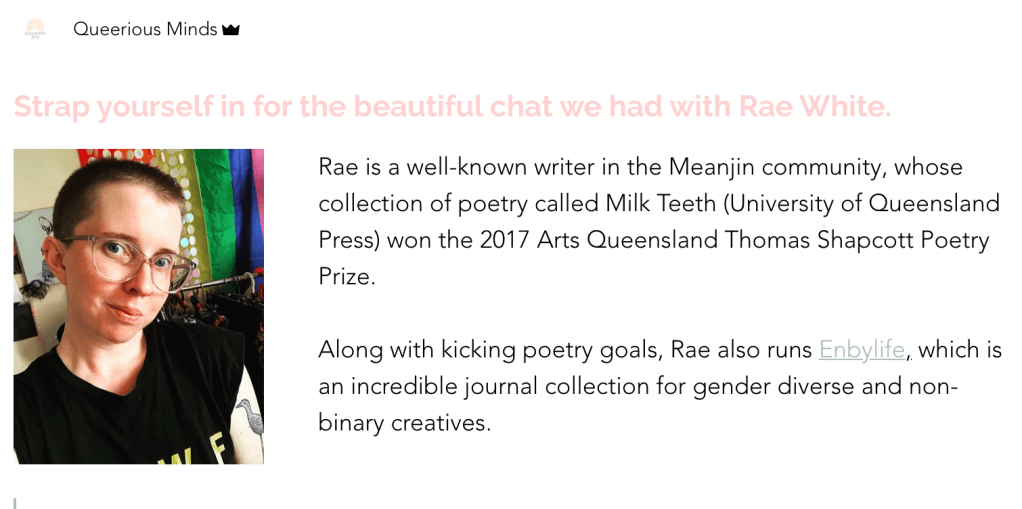 Screen shot of the Queerious Minds website with a photo of myself and text of the interview: 'Strap yourself in for the beautiful chat we had with Rae White. Rae is a well-known writer in the Meanjin community, whose collection of poetry called Milk Teeth (University of Queensland Press) won the 2017 Arts Queensland Thomas Shapcott Poetry Prize.
Along with kicking poetry goals, Rae also runs Enbylife, which is an incredible journal collection for gender diverse and non-binary creatives.'