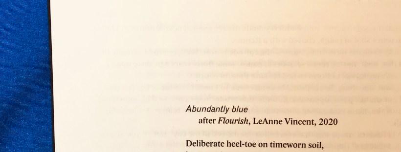 A photo of a page on a blue background with the text of a poem reading, ‘Abundantly blue / after FLOURISH, Leanne Vincent, 2020. Deliberate heel-toe on timeworn soil, lap / upon lap upon dizzying blue lap / around blueprint backyard. I breathe / blue air to ease confinement, blue breath / skimming and swallowing the sky. / On blue-lined paper with blue-ink pen / I note: each blue petal of blue agapanthus, / bold blue bug on blue-sizzling rock. / With each tiny, tightened observation / I feel slower, calmer, bluely decadent. / There’s abundance here. A treetop rustles / as a blue-faced honeyeater takes flight.’