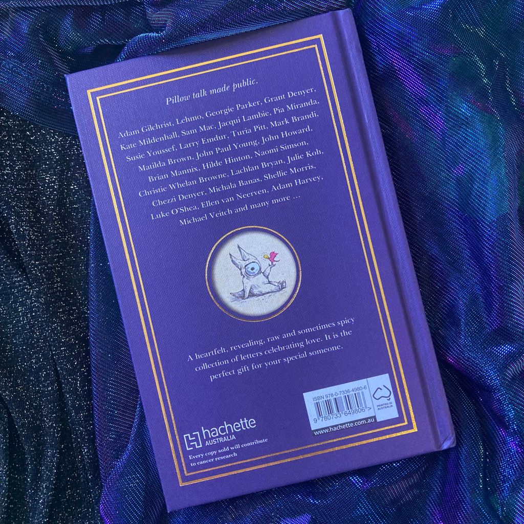 Photo of the back of a purple book cover with the text ‘Pillow talk made public. Adam Gilchrist, Lehmo, Georgie Parker, Grant Denyer, Kate Mildenhall, Sam Mac, Jacqui Lambie, Pia Miranda, Susie Youssef, Larry Emdur, Turia Pitt, Mark Brandi, Matilda Brown, John Paul Young, John Howard, Brian Mannix, Hilde Hinton, Naomi Simson, Christie Whelan Browne, Lachlan Bryan, Julie Koh, Chezzi Denyer, Michala Banas, Shellic Morris, Luke O Shea, Ellen van Neerven, Adam Harvey, Michael Veitch and many more. A heartfelt, revealing, raw and sometimes spicy collection of letters celebrating love. It is the perfect gift for your special someone.’