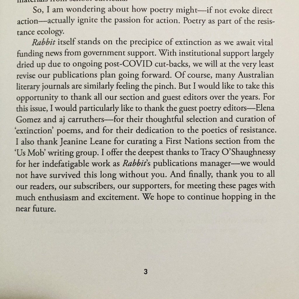 Photo of a white page with text that reads: ‘So, I am wondering about how poetry might—if not evoke direct action-actually ignite the passion for action. Poetry as part of the resistance ecology. Rabbit itself stands on the precipice of extinction as we await vital funding news from government support. With institutional support largely dried up due to ongoing post-COVID cut-backs, we will at the very least revise our publications plan going forward. Of course, many Australian literary journals are similarly feeling the pinch. But I would like to take this opportunity to thank all our section and guest editors over the years. For this issue, I would particularly like to thank the guest poetry editors-Elena Gomez and aj carruthers—for their thoughtful selection and curation of 'extinction' poems, and for their dedication to the poetics of resistance. I also thank Jeanine Leane for curating a First Nations section from the 'Us Mob' writing group. I offer the deepest thanks to Tracy O'Shaughnessy for her indefatigable work as Rabbit's publications manager—we would not have survived this long without you. And finally, thank you to all our readers, our subscribers, our supporters, for meeting these pages with much enthusiasm and excitement. We hope to continue hopping in the near future.’