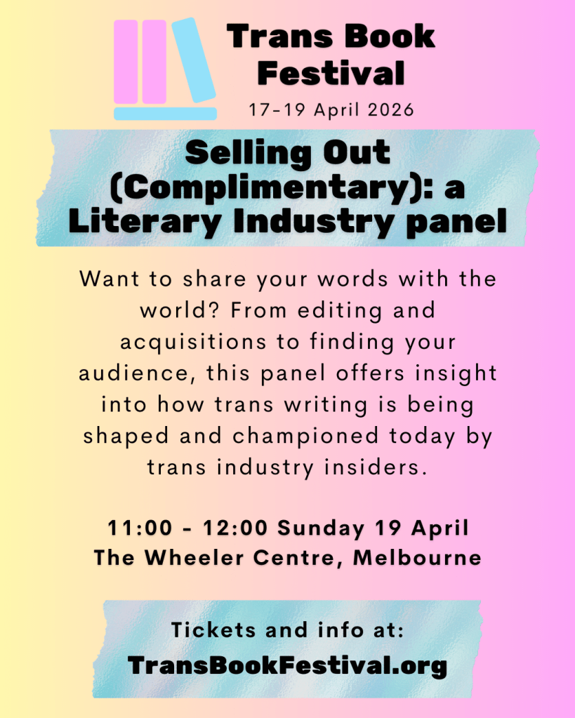 Image featuring the TBF 2026 logo above the text "Selling Out (Complimentary): a Literary Industry Panel. Want to share your words with the world? From editing and acquisitions to finding your audience, this panel offers insight into how trans writing is being shaped and championed today by trans industry insiders. 11:00 - 12:00 Sunday 19 April. The Wheeler Centre, Melbourne. Tickets and info at: transbookfestival.org." 
