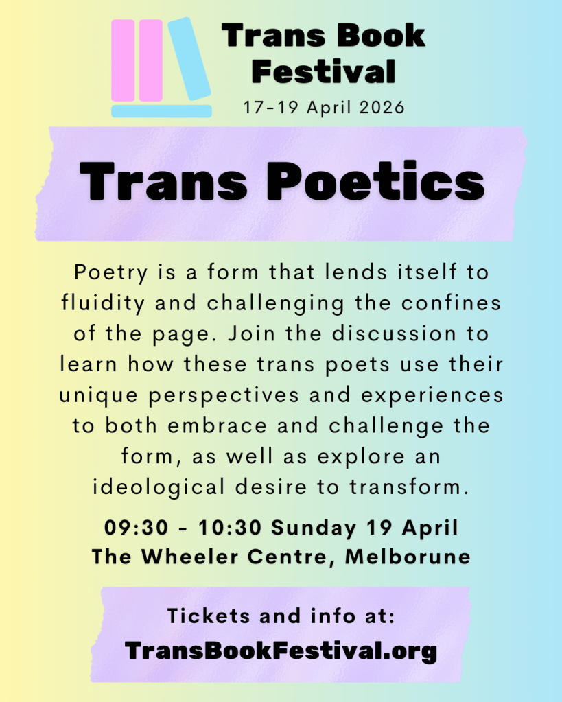 Image featuring the TBF 2026 logo above the text "Trans Poetics. Poetry is a form that lends itself to fluidity and challenging the confines of the page. Join the discussion to learn how these trans poets use their unique perspectives and experiences to both embrace and challenge the form, as well as explore an ideological desire to transform 09:30 - 10:30 Sunday 19 April. The Wheeler Centre, Melbourne. Tickets and info at: transbookfestival.org." 
